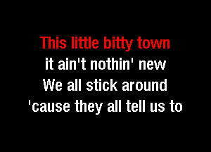 This little bitty town
it ain't nothin' new

We all stick around
'cause they all tell us to