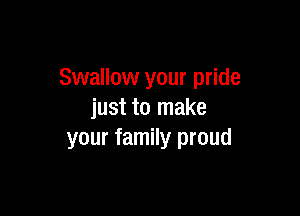 Swallow your pride

just to make
your family proud
