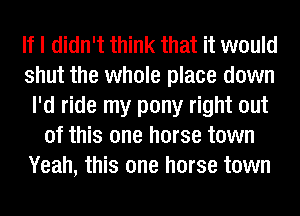 If I didn't think that it would
shut the whole place down
I'd ride my pony right out
of this one horse town
Yeah, this one horse town