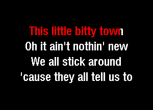 This little bitty town
on it ain't nothin' new

We all stick around
'cause they all tell us to