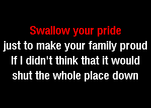 Swallow your pride
just to make your family proud
If I didn't think that it would

shut the whole place down