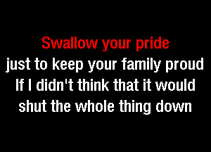 Swallow your pride
just to keep your family proud
If I didn't think that it would

shut the whole thing down