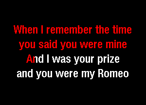 When I remember the time
you said you were mine
And I was your prize
and you were my Romeo