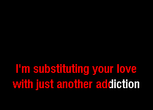 I'm substituting your love
with just another addiction