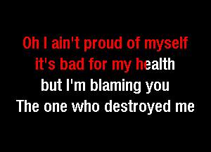 Oh I ain't proud of myself
it's bad for my health

but I'm blaming you
The one who destroyed me