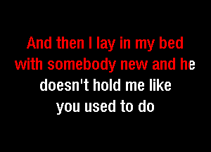 And then I lay in my bed
with somebody new and he

doesn't hold me like
you used to do