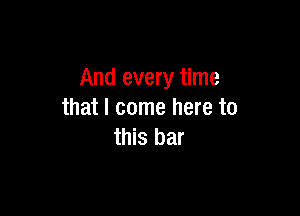 And every time

that I come here to
this bar