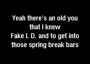 Yeah there's an old you
that I knew

Fake l. D. and to get into
those spring break bars