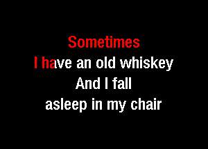 Sometimes
I have an old whiskey

And I fall
asleep in my chair
