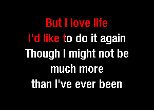 But I love life
I'd like to do it again
Though I might not be

much more
than I've ever been