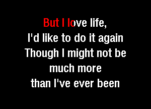 But I love life,
I'd like to do it again
Though I might not be

much more
than I've ever been