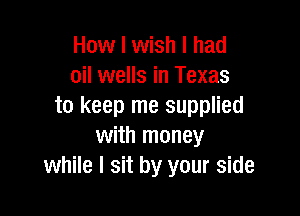 How I wish I had
oil wells in Texas
to keep me supplied

with money
while I sit by your side