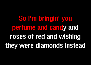 So I'm bringin' you
perfume and candy and
roses of red and wishing
they were diamonds instead