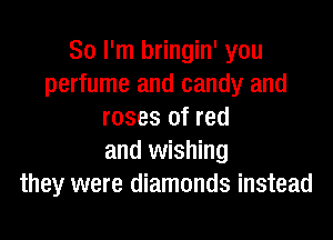 So I'm bringin' you
perfume and candy and
roses of red

and wishing
they were diamonds instead