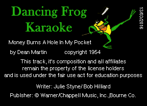 Dancing Frog 4
Karaoke

Money Burns A Hole In My Pocket

9 1 02180181

by Dean Martin copyright 1954

This track, it's composition and all affiliates
remain the property of the license holders
and is used under the fair use act for education purposes

Writeri Julie Stynef Bob Hilliard
Publsheri (Q WarnerfChappell Music, Inc.,Bourne Co.