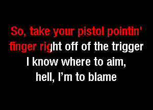 So, take your pistol pointin'
finger right off of the trigger
I know where to aim,
hell, Pm to blame