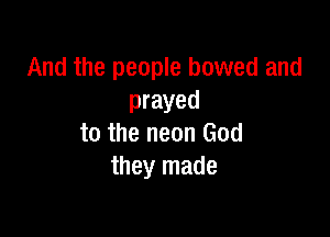 And the people bowed and
prayed

to the neon God
they made