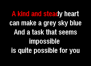 A kind and steady heart
can make a grey sky blue
And a task that seems
impossible
is quite possible for you