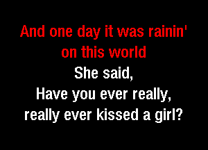 And one day it was rainin'
on this world
She said,

Have you ever really,
really ever kissed a girl?