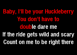 Baby, I'll be your Huckleberry
You don't have to
double dare me
If the ride gets wild and scary
Count on me to be right there