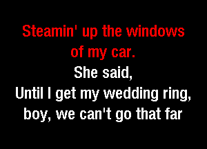 Steamin' up the windows
of my car.
She said,

Until I get my wedding ring,
boy, we can't go that far