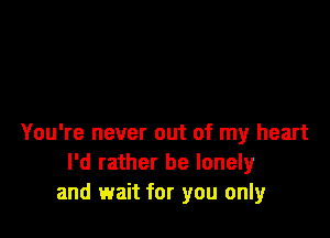 You're never out of my heart
I'd rather be lonely
and wait for you only