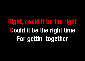 Right, could it be the right

Could it be the right time
For gettin' together