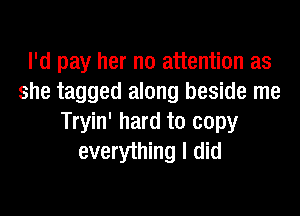 I'd pay her no attention as
she tagged along beside me
Tryin' hard to copy
everything I did