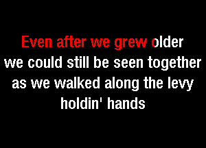 Even after we grew older
we could still be seen together
as we walked along the levy
holdin' hands