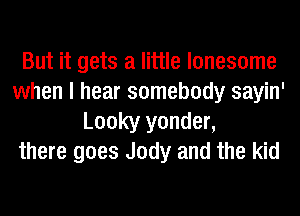 But it gets a little lonesome
when I hear somebody sayin'
Looky yonder,
there goes Jody and the kid