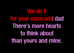 We do it
for your mom and dad
There's more hearts

to think about
than yours and mine.