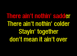 There ain't nothin' sadder
There ain't nothin' colder
Stayin' together
don't mean it ain't over