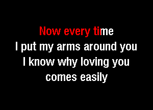 Now every time
I put my arms around you

I know why loving you
comes easily