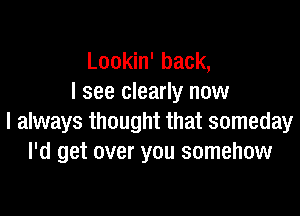 Lookin' back,
I see clearly now

I always thought that someday
I'd get over you somehow