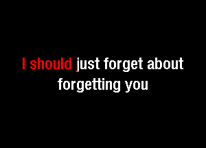 I should just forget about

forgetting you