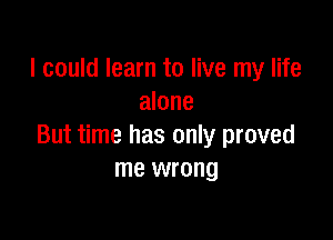 I could learn to live my life
alone

But time has only proved
me wrong