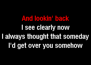 And lookin' back
I see clearly now

I always thought that someday
I'd get over you somehow