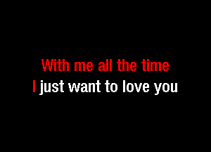 With me all the time

I just want to love you