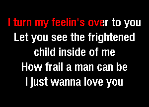 I turn my feelin's over to you
Let you see the frightened
child inside of me
How frail a man can be
I just wanna love you