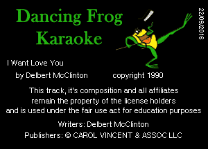 Dancing Frog 4
Karaoke

I Want Love You
by Delbert McClinton copyright 1990

9102760122

This track, it's composition and all affiliates

remain the property of the license holders
and is used under the fair use act for education purposes

WriterSi Delbert McClinton
PublisherSi (Q CAROL VINCENT a ASSOC LLC