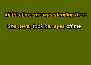 AH this time she was standing there

She never took her eyes off me