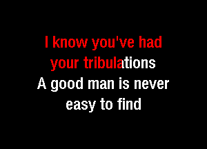 I know you've had
your tribulations

A good man is never
easy to find