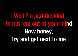 Well I'm just the kind
to put em out of your mind

Now honey,
try and get next to me