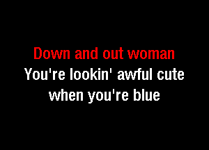 Down and out woman

You're Iookin' awful cute
when you're blue