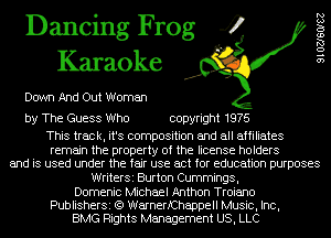 Dancing Frog 4
Karaoke

Down And Out Woman

by The Guess Who copyright 1976

This track, it's composition and all affiliates
remain the property of the license holders
and is used under the fair use act for education purposes
WriterSi Burton Cummings,
Domenic Michael Anthon Troiano
PublisherSi (Q WarnerfChappell Music, Inc,
BMG Rights Management US, LLC

9102760182