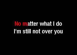 No matter what I do

I'm still not over you