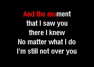 And the moment
that I saw you
there I knew

No matter what I do
I'm still not over you