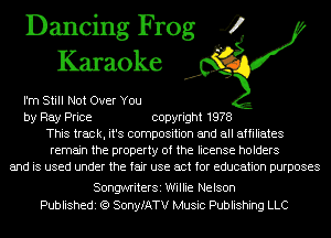 Dancing Frog 4
Karaoke

I'm Still Not Over You
by Ray Price copyright 1978
This track, it's composition and all affiliates
remain the property of the license holders
and is used under the fair use act for education purposes

SongwriterSi Willie Nelson
Publishedi (Q SonyfATV Music Publishing LLC