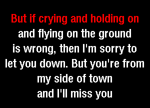 But if crying and holding on
and flying on the ground
is wrong, then I'm sorry to
let you down. But you're from
my side of town
and I'll miss you