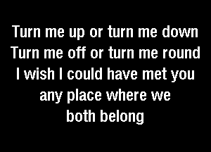 Turn me up or turn me down
Turn me off or turn me round
I wish I could have met you
any place where we
both belong